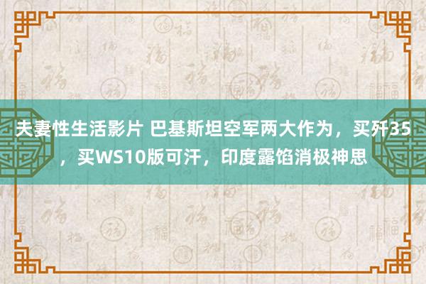 夫妻性生活影片 巴基斯坦空军两大作为，买歼35，买WS10版可汗，印度露馅消极神思