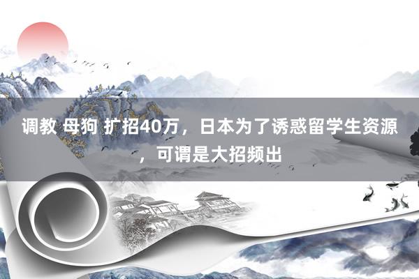 调教 母狗 扩招40万，日本为了诱惑留学生资源，可谓是大招频出