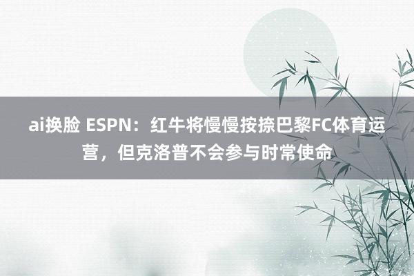 ai换脸 ESPN：红牛将慢慢按捺巴黎FC体育运营，但克洛普不会参与时常使命