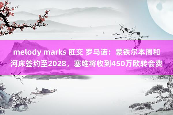 melody marks 肛交 罗马诺：蒙铁尔本周和河床签约至2028，塞维将收到450万欧转会费