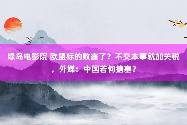 绿岛电影院 欧盟标的败露了？不交本事就加关税，外媒：中国若何搪塞？