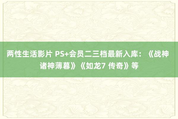 两性生活影片 PS+会员二三档最新入库：《战神 诸神薄暮》《如龙7 传奇》等