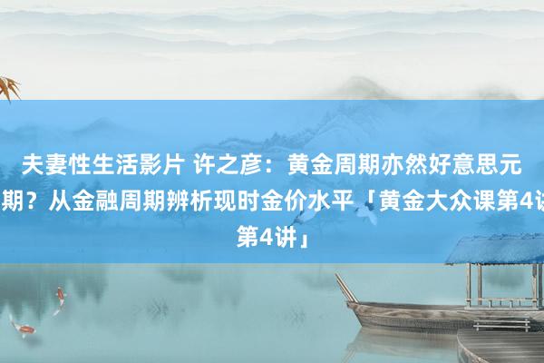 夫妻性生活影片 许之彦：黄金周期亦然好意思元周期？从金融周期辨析现时金价水平「黄金大众课第4讲」