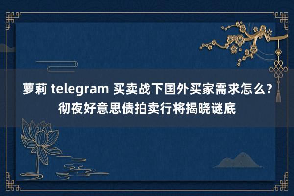 萝莉 telegram 买卖战下国外买家需求怎么？彻夜好意思债拍卖行将揭晓谜底