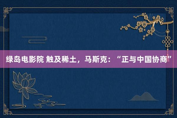 绿岛电影院 触及稀土，马斯克：“正与中国协商”